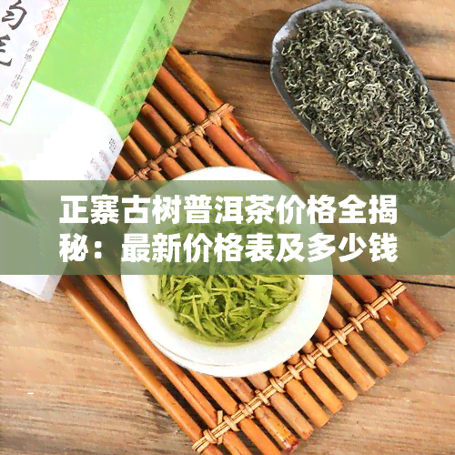 正寨古树普洱茶价格全揭秘：最新价格表及多少钱一斤