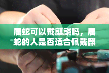 属蛇可以戴麒麟吗，属蛇的人是否适合佩戴麒麟？探讨其象征意义和风水影响