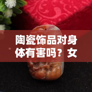 陶瓷饰品对身体有害吗？女性关心的问题解析