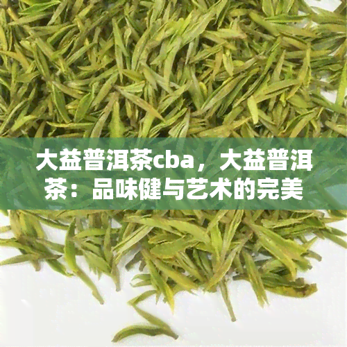 大益普洱茶cba，大益普洱茶：品味健与艺术的完美结合