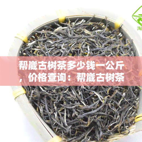 帮崴古树茶多少钱一公斤，价格查询：帮崴古树茶每公斤售价多少？