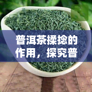 普洱茶揉捻的作用，探究普洱茶揉捻工艺的作用与意义