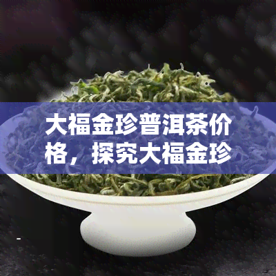 大福金珍普洱茶价格，探究大福金珍普洱茶的市场价格与品质关系