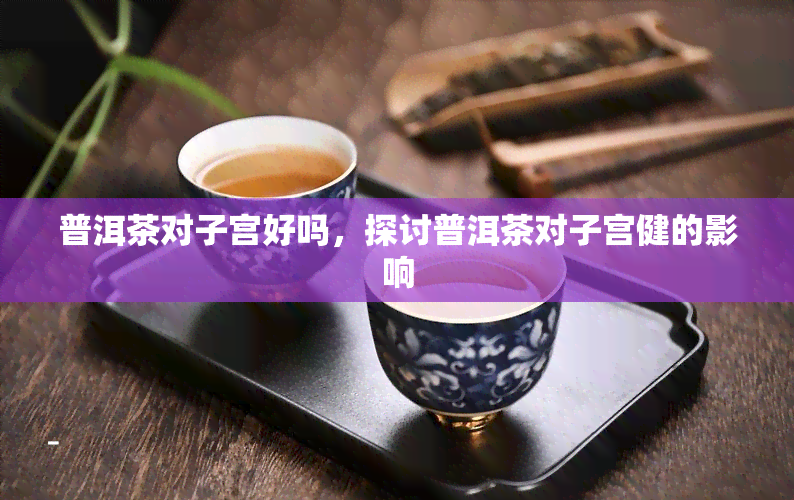 普洱茶对子宫好吗，探讨普洱茶对子宫健的影响