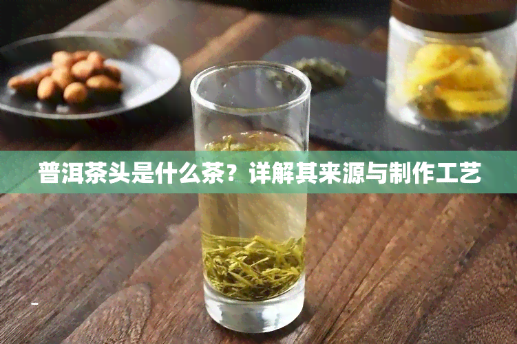 普洱茶头是什么茶？详解其来源与制作工艺