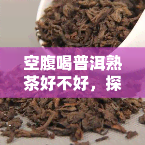 空腹喝普洱熟茶好不好，探讨空腹饮用普洱熟茶的利弊