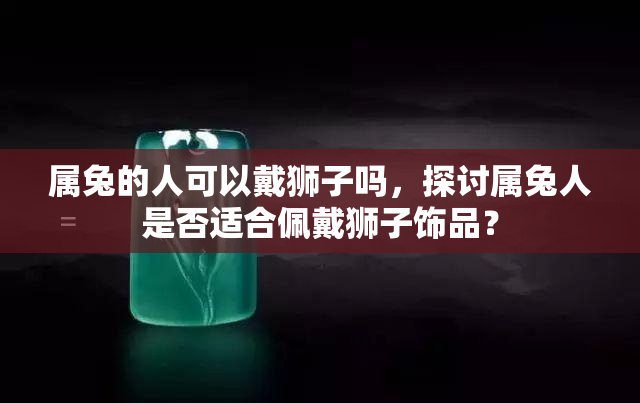 属兔的人可以戴狮子吗，探讨属兔人是否适合佩戴狮子饰品？