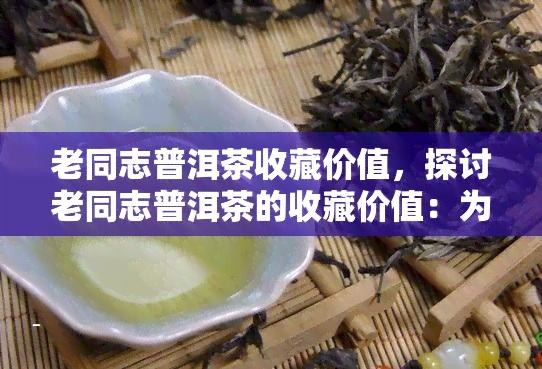 老同志普洱茶收藏价值，探讨老同志普洱茶的收藏价值：为什么这是一种值得投资的选择？