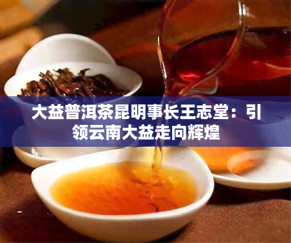 大益普洱茶昆明事长王志堂：引领云南大益走向辉煌