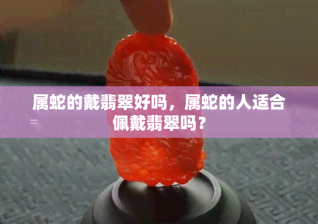 属蛇的戴翡翠好吗，属蛇的人适合佩戴翡翠吗？