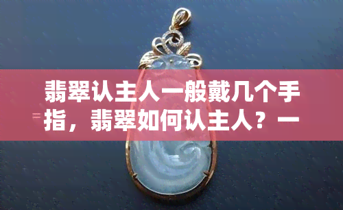 翡翠认主人一般戴几个手指，翡翠如何认主人？一般佩戴在哪个手指上效果更好？