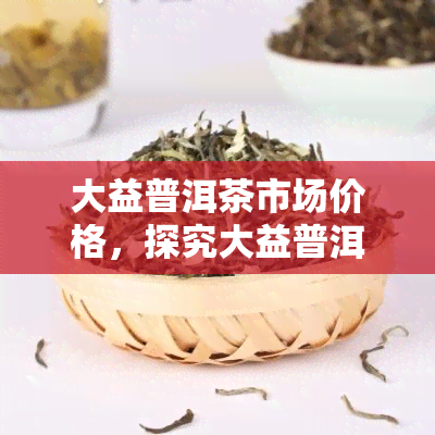 大益普洱茶市场价格，探究大益普洱茶市场价格：深度分析与最新行情