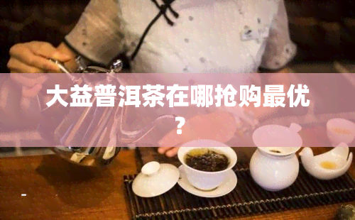 大益普洱茶在哪抢购更优？