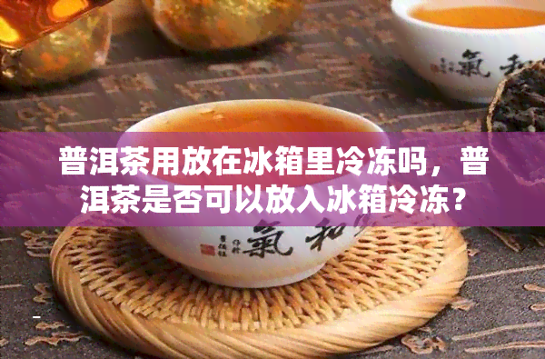 普洱茶用放在冰箱里冷冻吗，普洱茶是否可以放入冰箱冷冻？