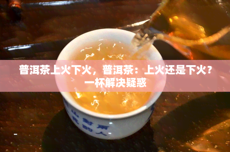 普洱茶上火下火，普洱茶：上火还是下火？一杯解决疑惑