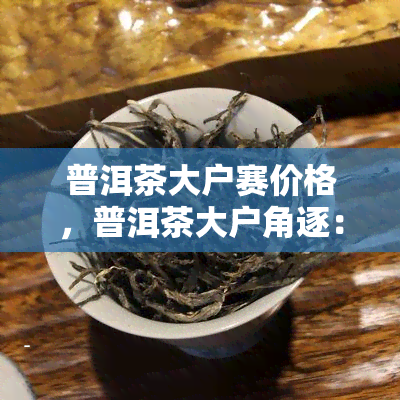 普洱茶大户赛价格，普洱茶大户角逐：价格战一触即发！