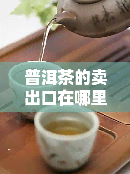 普洱茶的卖出口在哪里？全球主要市场及进口情况解析