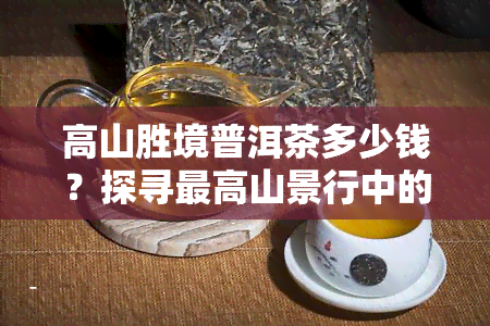 高山胜境普洱茶多少钱？探寻更高山景行中的茶叶价格与品质