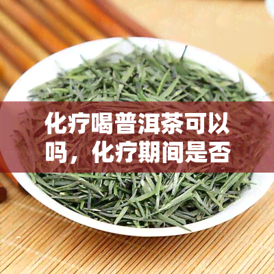 化疗喝普洱茶可以吗，化疗期间是否适合饮用普洱茶？