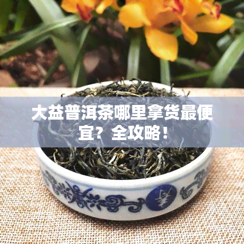 大益普洱茶哪里拿货更便宜？全攻略！