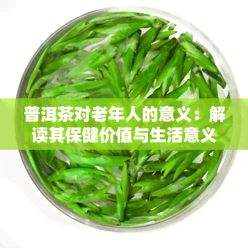 普洱茶对老年人的意义：解读其保健价值与生活意义