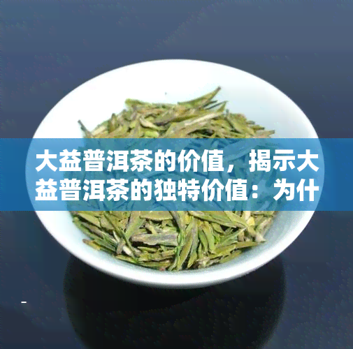 大益普洱茶的价值，揭示大益普洱茶的独特价值：为什么它备受推崇？