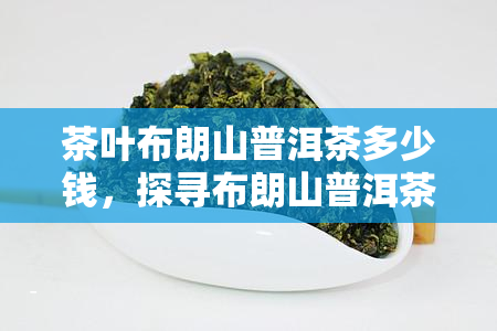 茶叶布朗山普洱茶多少钱，探寻布朗山普洱茶的价格：从入门级到高端，一文看透