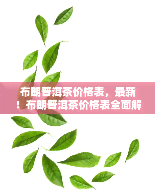 布朗普洱茶价格表，最新！布朗普洱茶价格表全面解析，让你不再被高价欺骗！