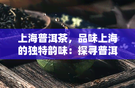 上海普洱茶，品味上海的独特韵味：探寻普洱茶的世界