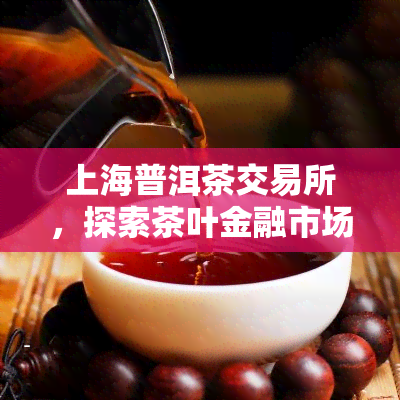 上海普洱茶交易所，探索茶叶金融市场：上海普洱茶交易所引领行业发展