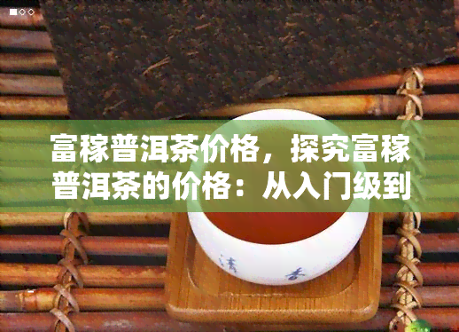 富稼普洱茶价格，探究富稼普洱茶的价格：从入门级到高端产品的全面解析