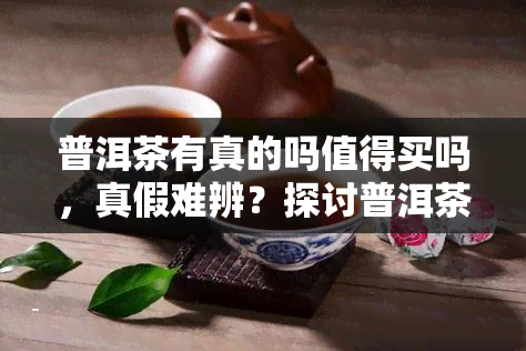 普洱茶有真的吗值得买吗，真假难辨？探讨普洱茶的购买价值