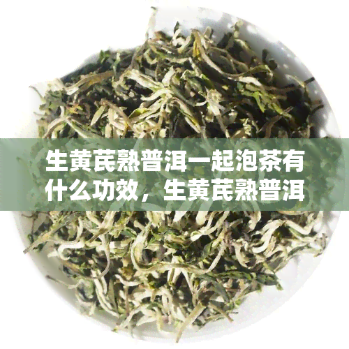 生黄芪熟普洱一起泡茶有什么功效，生黄芪熟普洱茶：养生新选择，多重功效解析