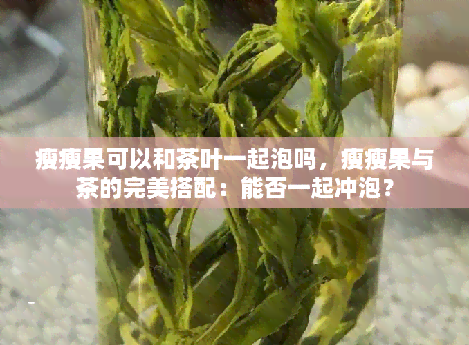 瘦瘦果可以和茶叶一起泡吗，瘦瘦果与茶的完美搭配：能否一起冲泡？