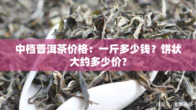 中档普洱茶价格：一斤多少钱？饼状大约多少价？