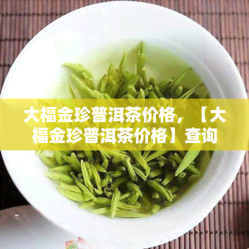 大福金珍普洱茶价格，【大福金珍普洱茶价格】查询，最新市场价格及购买指南