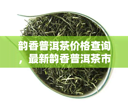 韵香普洱茶价格查询，最新韵香普洱茶市场价格一览，让您轻松掌握购买信息！