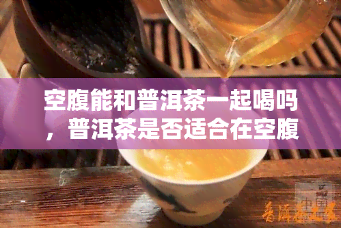 空腹能和普洱茶一起喝吗，普洱茶是否适合在空腹时饮用？