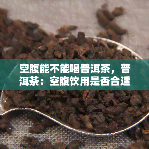 空腹能不能喝普洱茶，普洱茶：空腹饮用是否合适？