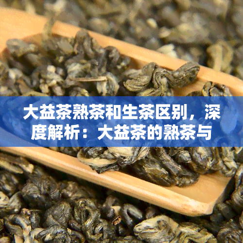 大益茶熟茶和生茶区别，深度解析：大益茶的熟茶与生茶有何区别？