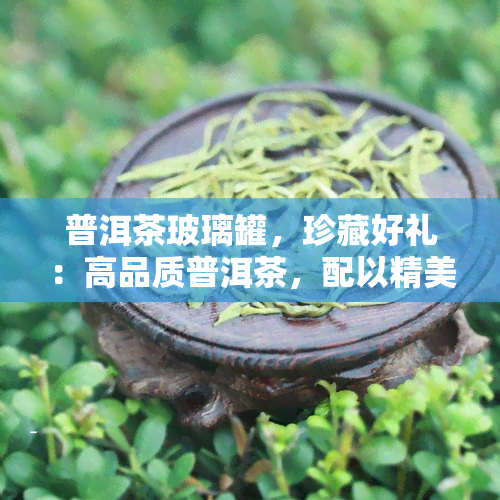 普洱茶玻璃罐，珍藏好礼：高品质普洱茶，配以精美玻璃罐包装