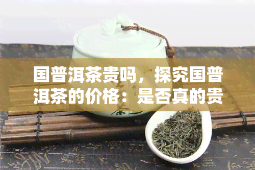 国普洱茶贵吗，探究国普洱茶的价格：是否真的贵重异常？