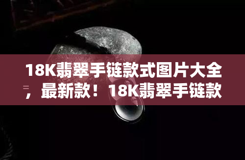 18K翡翠手链款式图片大全，最新款！18K翡翠手链款式图片大全，让您一网打尽