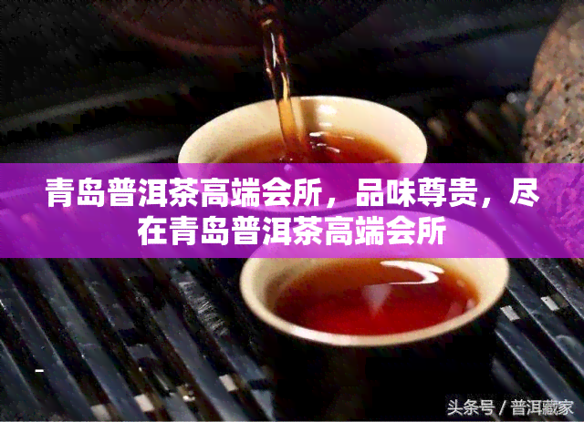 青岛普洱茶高端会所，品味尊贵，尽在青岛普洱茶高端会所