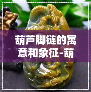 葫芦脚链的寓意和象征-葫芦脚链的寓意和象征意义