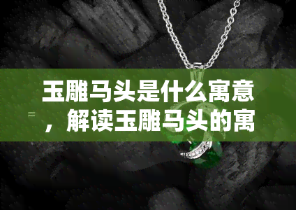 玉雕马头是什么寓意，解读玉雕马头的寓意：象征着勇气、力量和尊贵