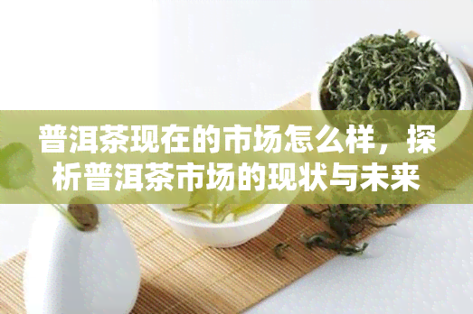 普洱茶现在的市场怎么样，探析普洱茶市场的现状与未来趋势