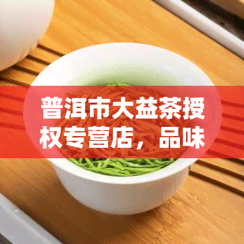 普洱市大益茶授权专营店，品味云南特色，来普洱市大益茶授权专营店体验正宗普洱茶！