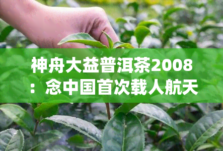 神舟大益普洱茶2008：念中国首次载人航天发射的特别版，500g收藏级别茶叶