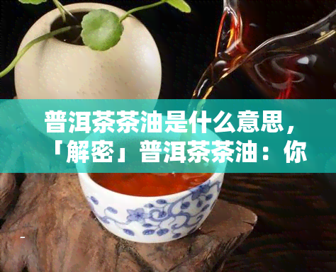 普洱茶茶油是什么意思，「解密」普洱茶茶油：你不知道的茶叶新玩法